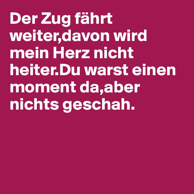 Der Zug fährt weiter,davon wird mein Herz nicht heiter.Du warst einen moment da,aber nichts geschah.



