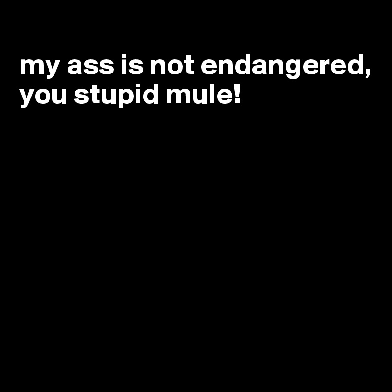 
my ass is not endangered, you stupid mule!







