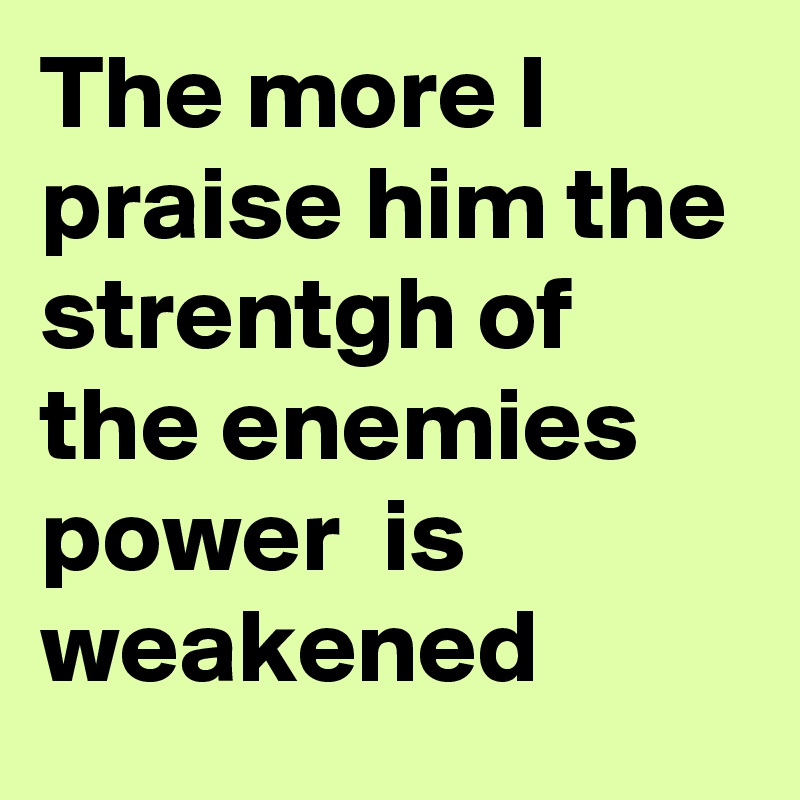 The more I praise him the strentgh of the enemies power  is weakened 