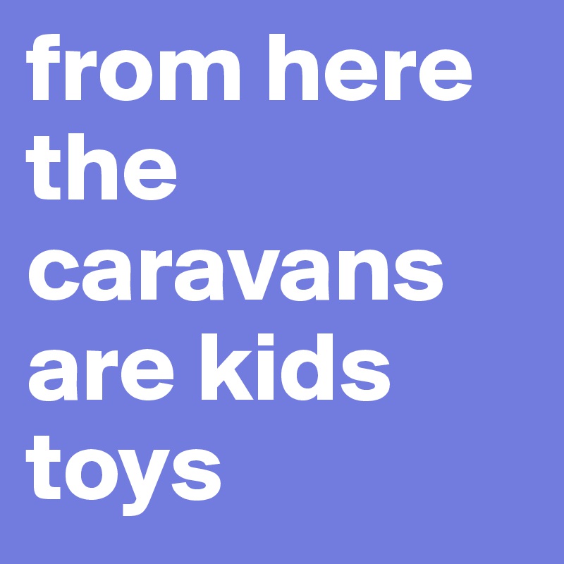 from here the caravans are kids toys