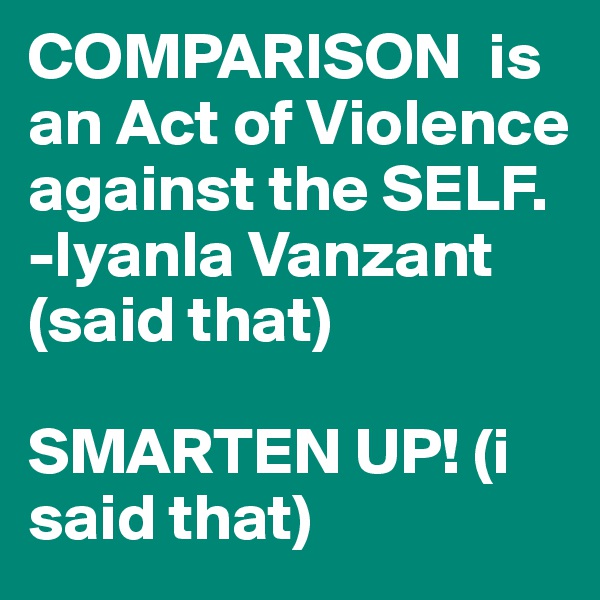 COMPARISON  is  an Act of Violence against the SELF.                            
-Iyanla Vanzant (said that) 

SMARTEN UP! (i said that) 