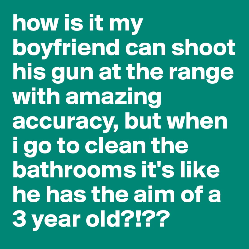 how is it my boyfriend can shoot his gun at the range with amazing accuracy, but when i go to clean the bathrooms it's like he has the aim of a 3 year old?!??