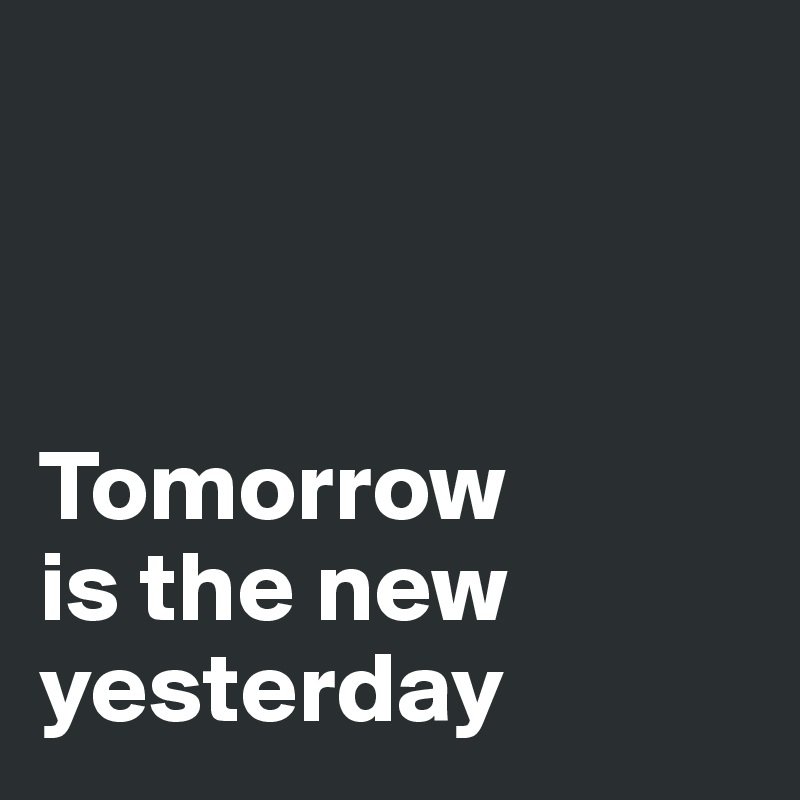 



Tomorrow 
is the new yesterday