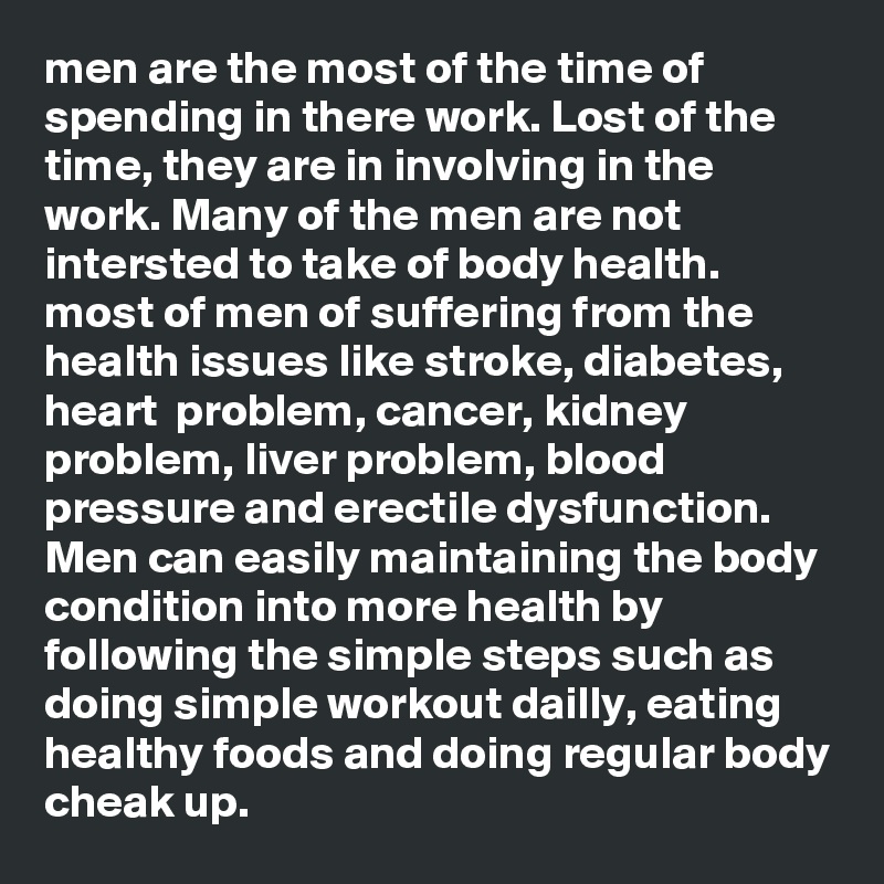 men are the most of the time of spending in there work. Lost of the time, they are in involving in the work. Many of the men are not intersted to take of body health. most of men of suffering from the health issues like stroke, diabetes, heart  problem, cancer, kidney problem, liver problem, blood pressure and erectile dysfunction.  
Men can easily maintaining the body condition into more health by following the simple steps such as doing simple workout dailly, eating healthy foods and doing regular body cheak up.