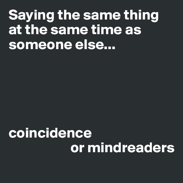 Saying the same thing at the same time as someone else... 
 




coincidence  
                     or mindreaders
