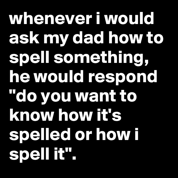 whenever i would ask my dad how to spell something, he would respond "do you want to know how it's spelled or how i spell it".