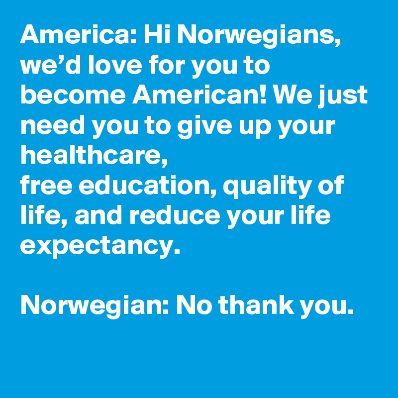 America: Hi Norwegians, we’d love for you to become American! We just need you to give up your healthcare,
free education, quality of life, and reduce your life expectancy. 

Norwegian: No thank you.