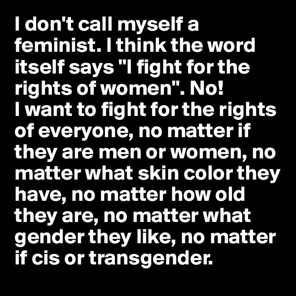 I don't call myself a feminist. I think the word itself says "I fight for the rights of women". No! 
I want to fight for the rights of everyone, no matter if they are men or women, no matter what skin color they have, no matter how old they are, no matter what gender they like, no matter if cis or transgender. 