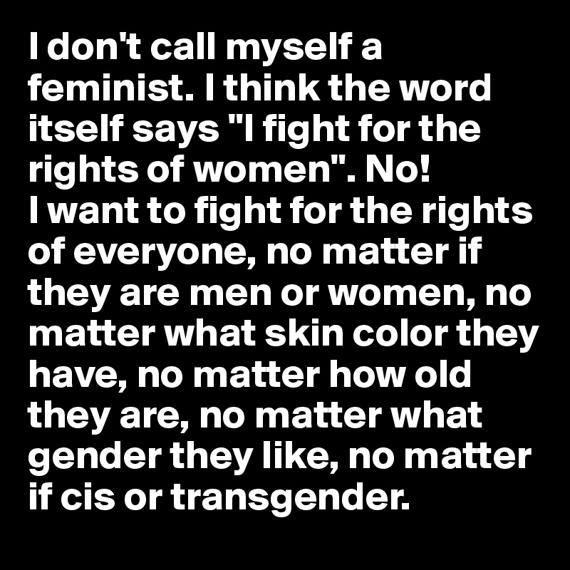 I don't call myself a feminist. I think the word itself says "I fight for the rights of women". No! 
I want to fight for the rights of everyone, no matter if they are men or women, no matter what skin color they have, no matter how old they are, no matter what gender they like, no matter if cis or transgender. 