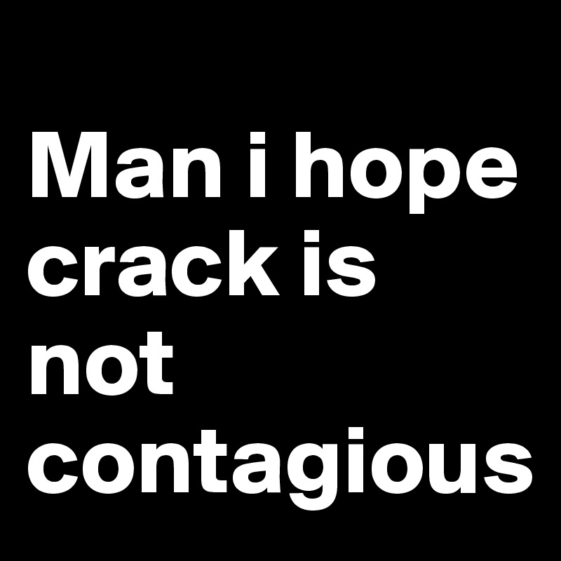 
Man i hope crack is not 
contagious