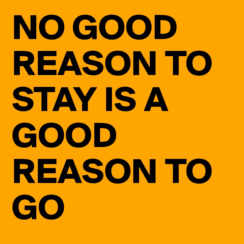 NO GOOD REASON TO STAY IS A GOOD REASON TO GO