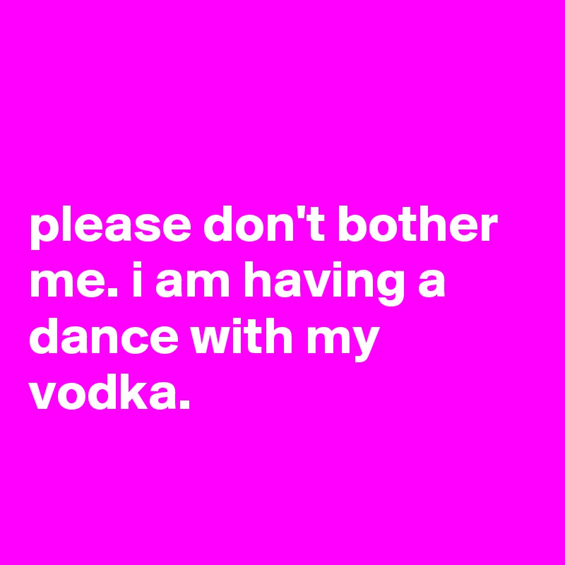 


please don't bother me. i am having a dance with my vodka.

