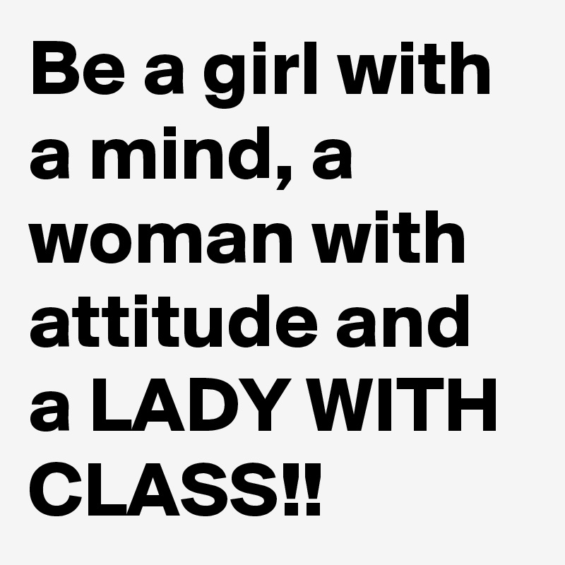 Be a girl with a mind, a woman with attitude and a LADY WITH CLASS!!