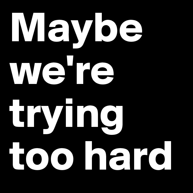 Maybe we're trying too hard