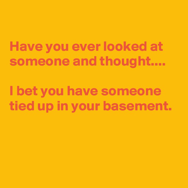 

Have you ever looked at someone and thought....

I bet you have someone tied up in your basement.



