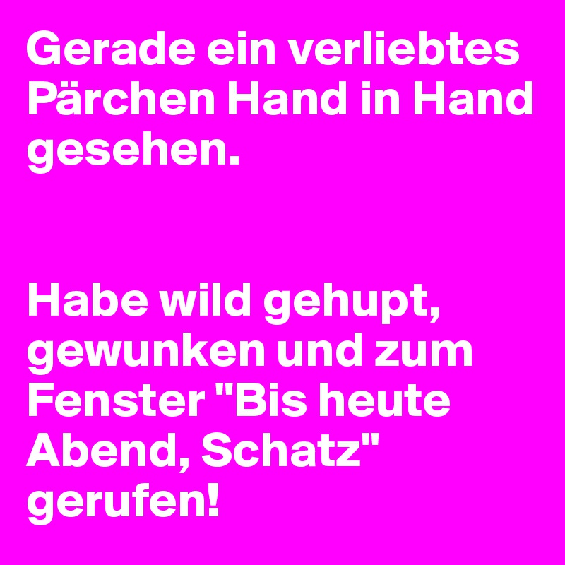 Gerade ein verliebtes Pärchen Hand in Hand gesehen.


Habe wild gehupt, gewunken und zum Fenster "Bis heute Abend, Schatz" gerufen!
