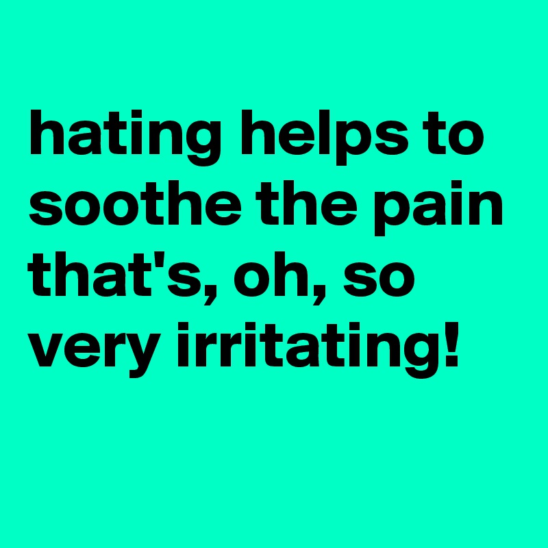 
hating helps to soothe the pain that's, oh, so very irritating!
