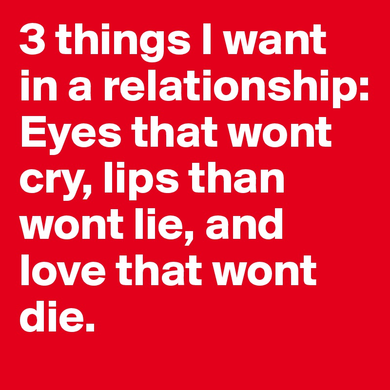 3 things I want in a relationship: Eyes that wont cry, lips than wont lie, and love that wont die. 