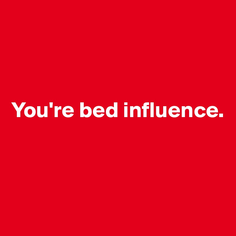 



You're bed influence.



