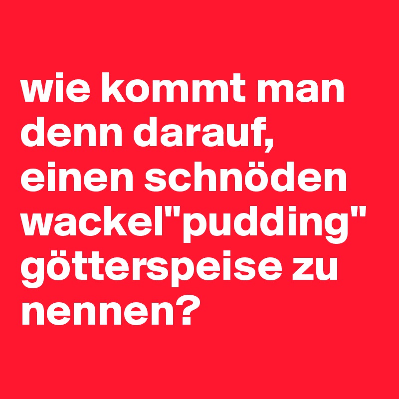 
wie kommt man denn darauf, einen schnöden wackel"pudding" götterspeise zu nennen?
