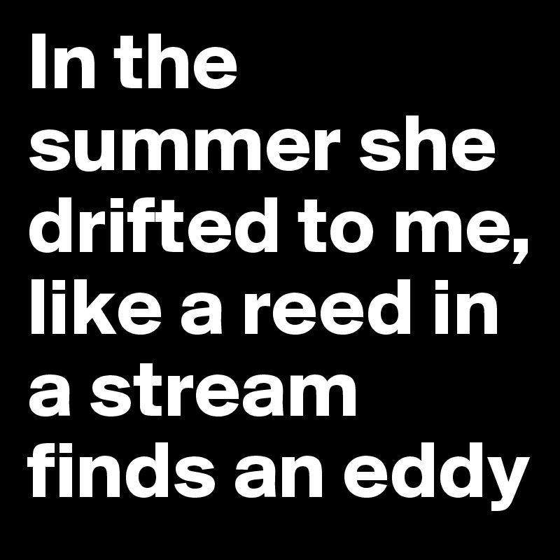 In the summer she drifted to me, like a reed in a stream finds an eddy