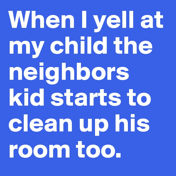 When I yell at my child the neighbors kid starts to clean up his room too.  