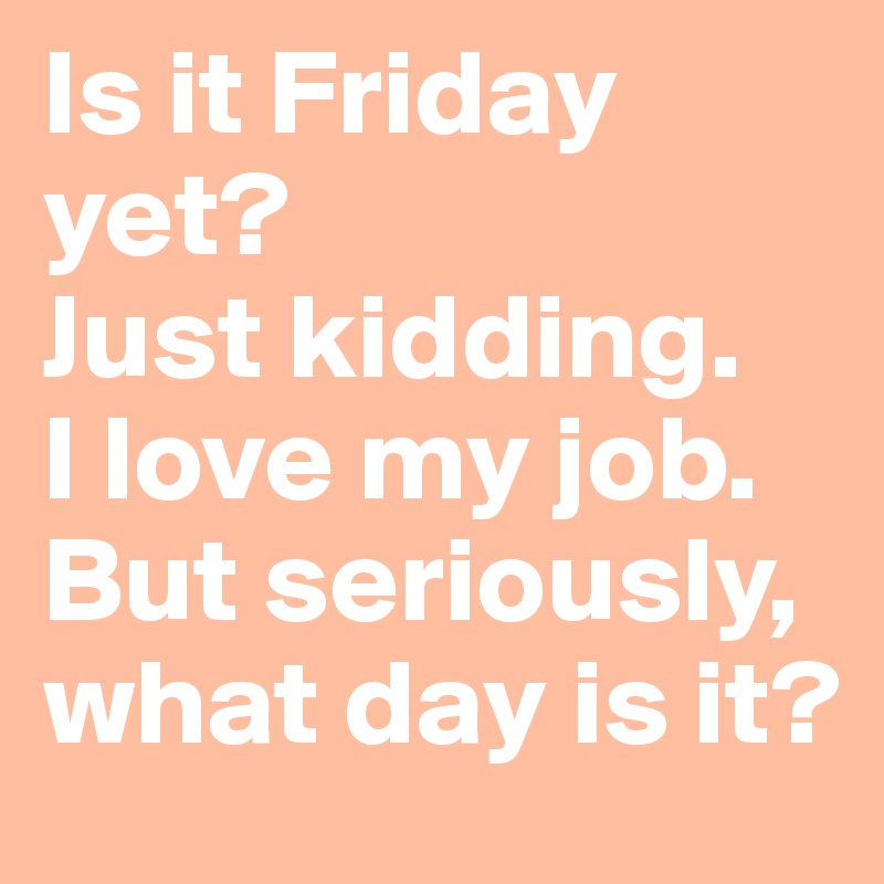 Is it Friday yet? 
Just kidding. 
I love my job. 
But seriously, what day is it?