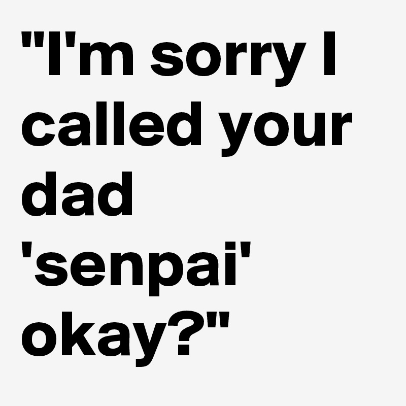 "I'm sorry I called your dad 'senpai' okay?"