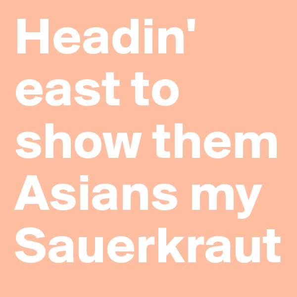 Headin' east to show them Asians my Sauerkraut