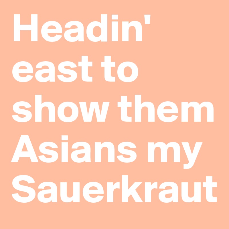 Headin' east to show them Asians my Sauerkraut