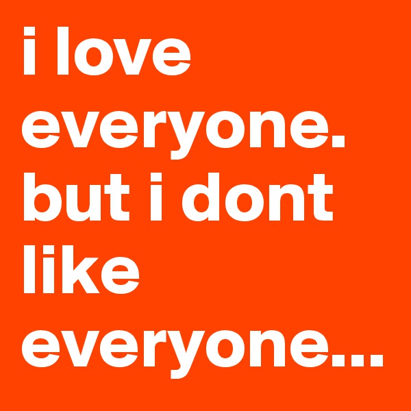 i love everyone. but i dont like everyone...
