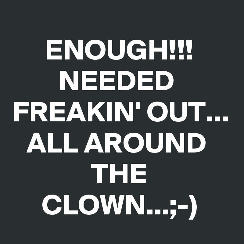 ENOUGH!!!
NEEDED 
FREAKIN' OUT...
ALL AROUND 
THE CLOWN...;-)