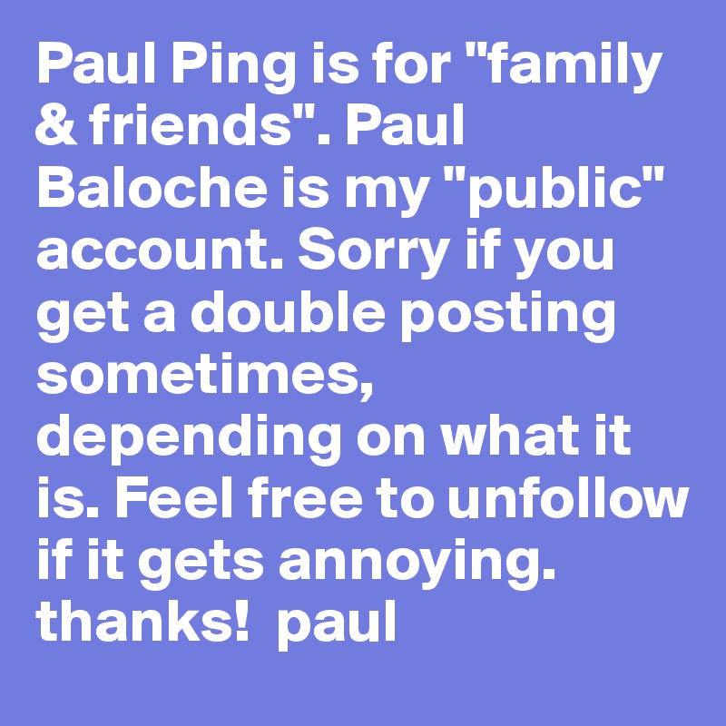 Paul Ping is for "family & friends". Paul Baloche is my "public" account. Sorry if you get a double posting sometimes, depending on what it is. Feel free to unfollow if it gets annoying. thanks!  paul