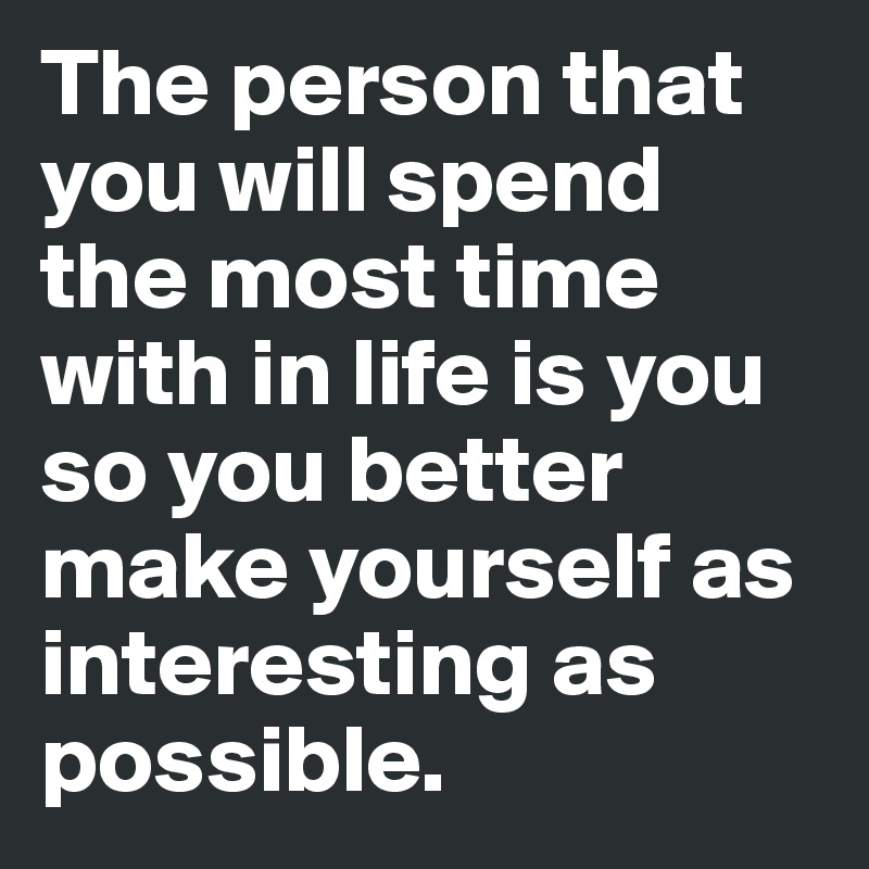 The person that you will spend the most time with in life is you so you better make yourself as interesting as possible. 