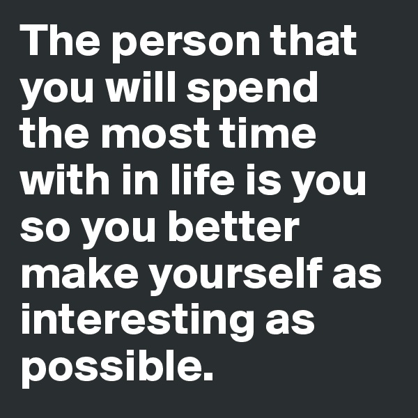 The person that you will spend the most time with in life is you so you better make yourself as interesting as possible. 