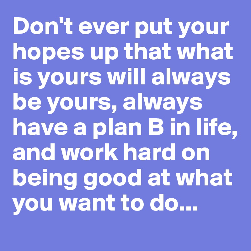 Don't ever put your hopes up that what is yours will always be yours, always have a plan B in life, and work hard on being good at what you want to do...
