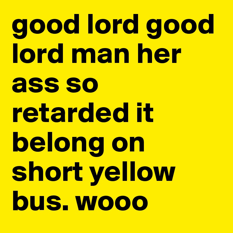 good lord good lord man her ass so retarded it belong on short yellow bus. wooo