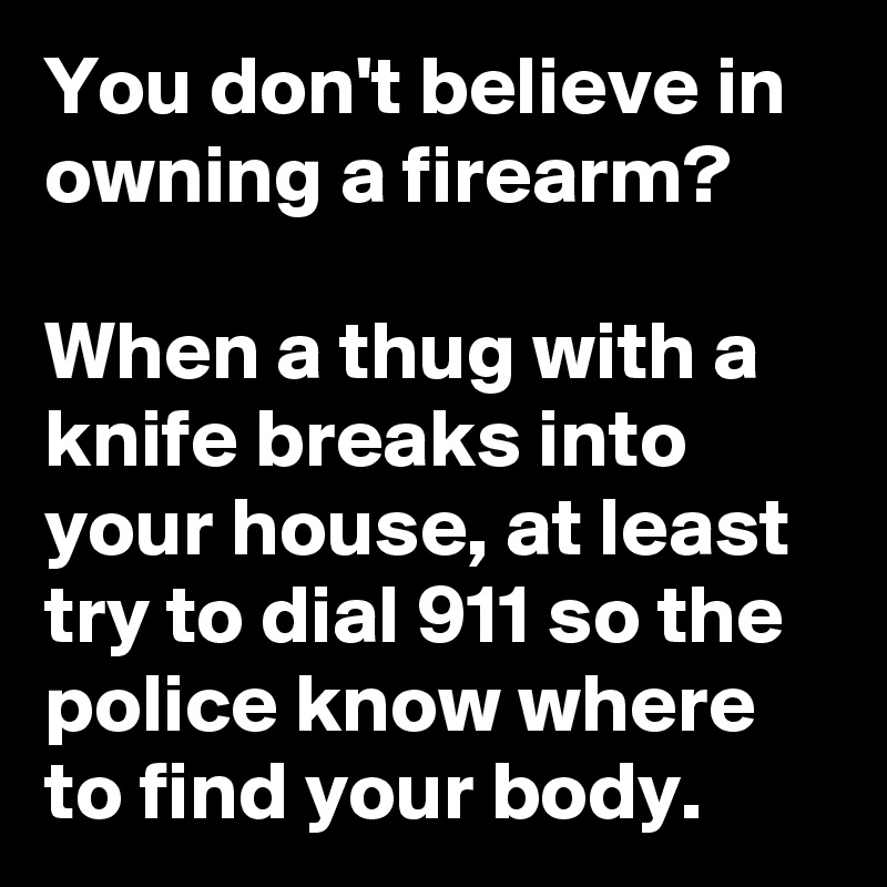 You don't believe in owning a firearm?

When a thug with a knife breaks into your house, at least try to dial 911 so the police know where to find your body.