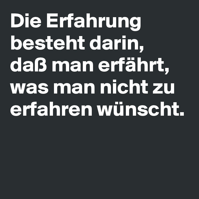 Die Erfahrung besteht darin, daß man erfährt, was man nicht zu erfahren wünscht. 

