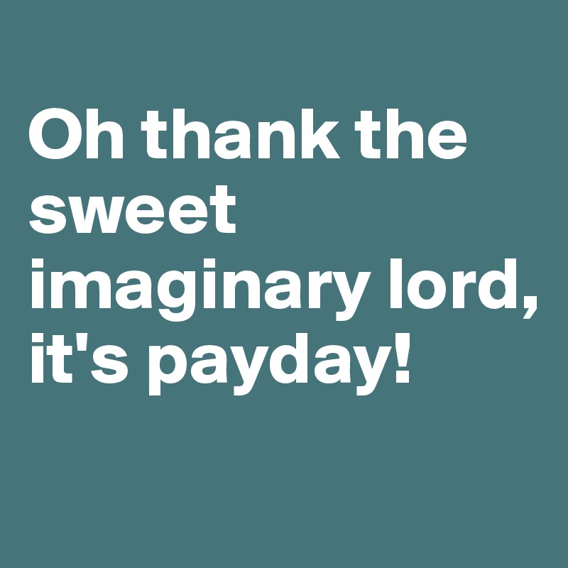
Oh thank the sweet imaginary lord, 
it's payday!
