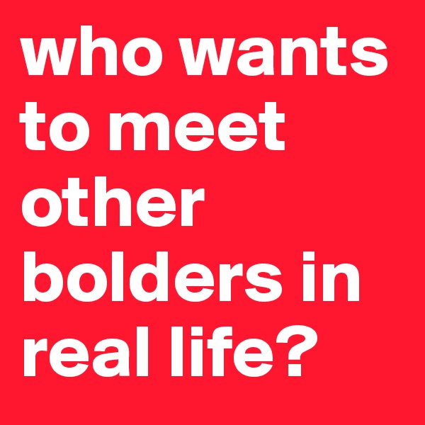 who wants to meet other bolders in real life? 