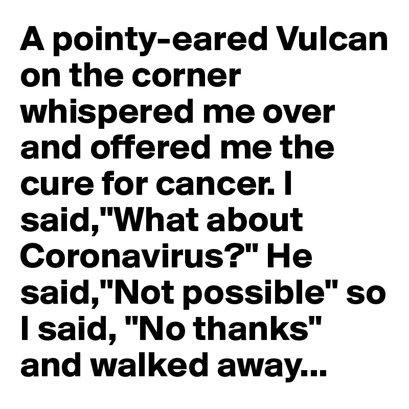 A pointy-eared Vulcan on the corner whispered me over and offered me the cure for cancer. I said,"What about Coronavirus?" He said,"Not possible" so I said, "No thanks" and walked away...