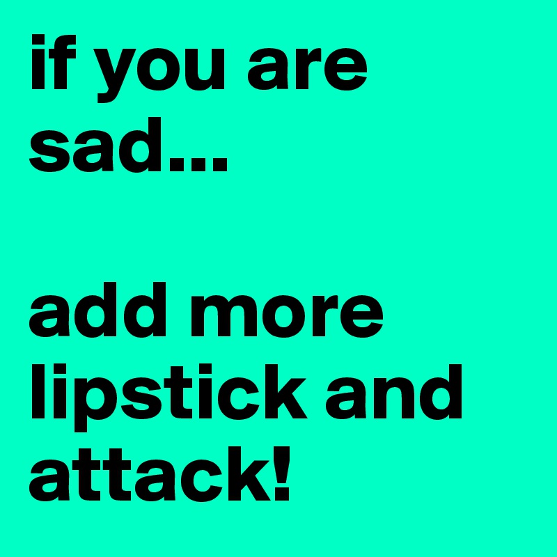if you are sad...

add more lipstick and attack!