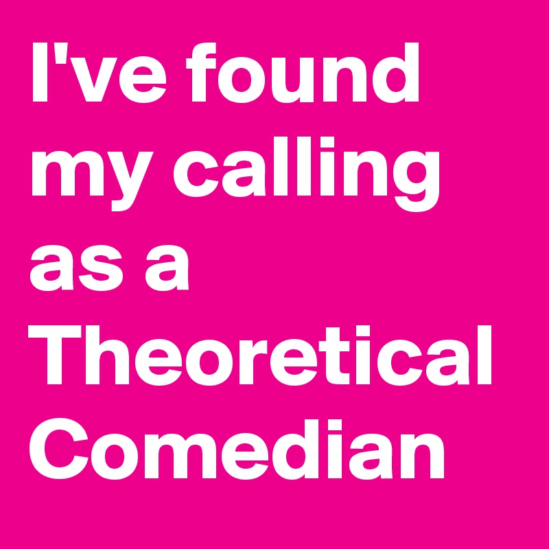 I've found my calling as a Theoretical Comedian 