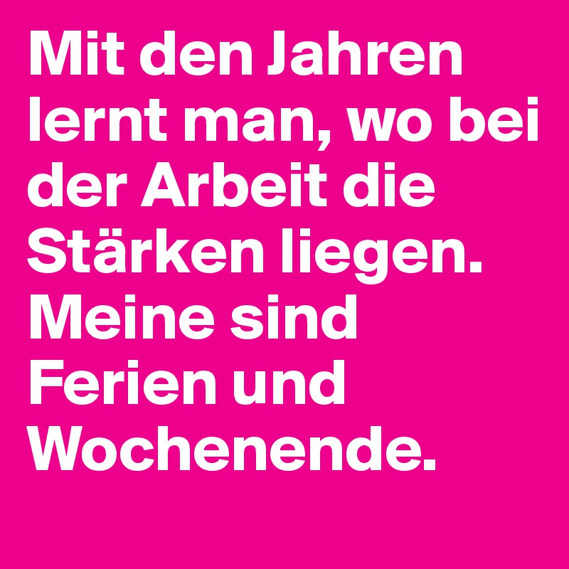 Mit den Jahren lernt man, wo bei der Arbeit die Stärken liegen.
Meine sind Ferien und Wochenende.