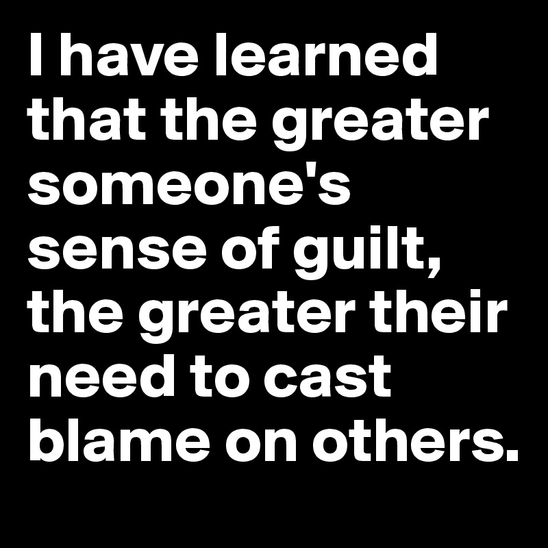 I have learned that the greater someone's sense of guilt, the greater their need to cast blame on others.