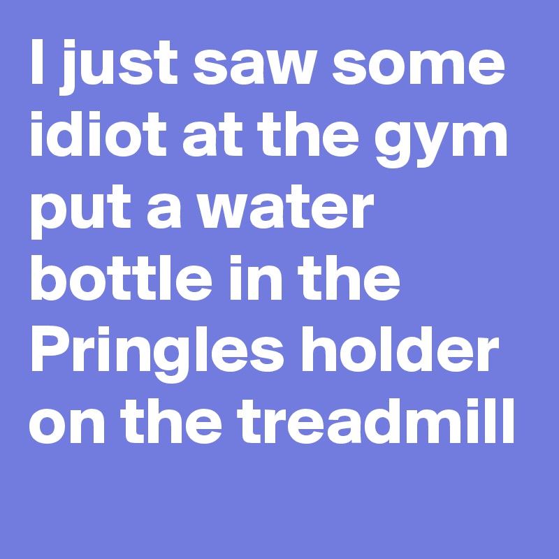 I just saw some idiot at the gym put a water bottle in the Pringles holder on the treadmill