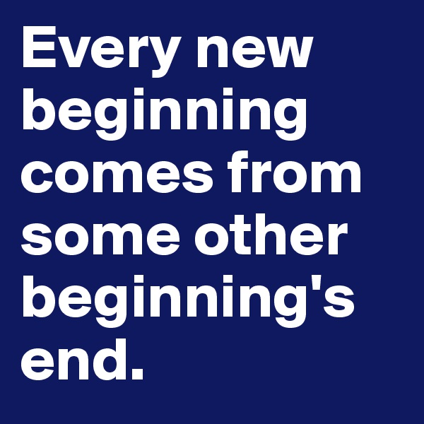 Every new beginning comes from some other beginning's end. 