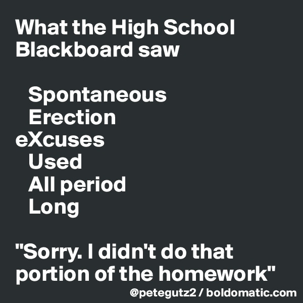 What the High School Blackboard saw

   Spontaneous
   Erection
eXcuses
   Used
   All period
   Long

"Sorry. I didn't do that portion of the homework"