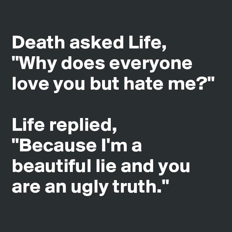 
Death asked Life,
"Why does everyone love you but hate me?"

Life replied,
"Because I'm a beautiful lie and you are an ugly truth."
